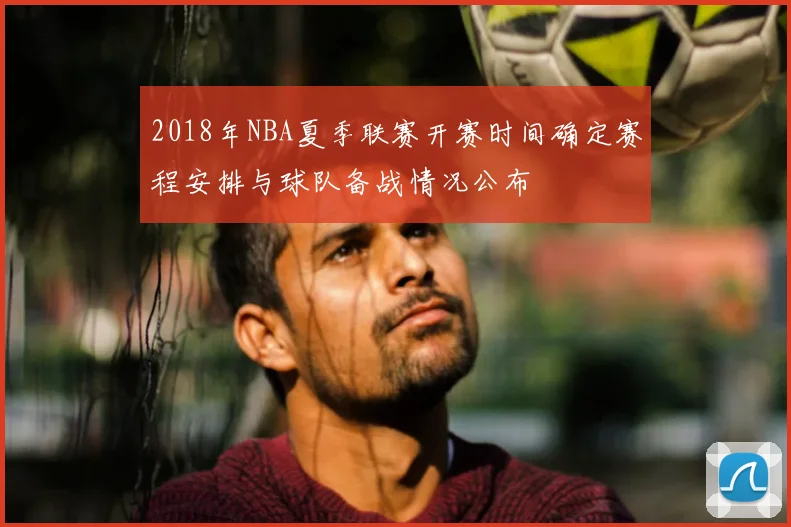 2018年NBA夏季联赛开赛时间确定赛程安排与球队备战情况公布