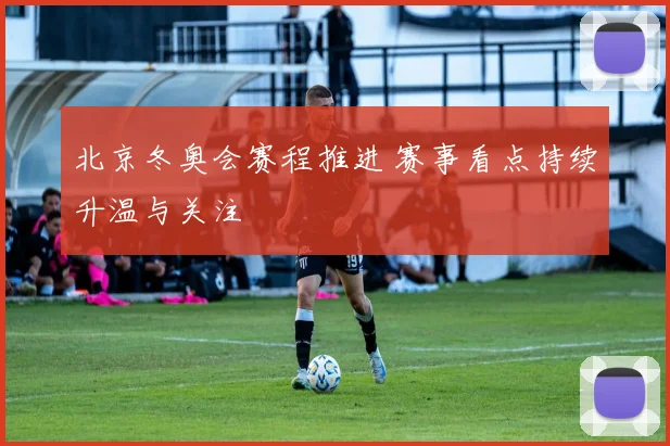 北京冬奥会赛程推进 赛事看点持续升温与关注