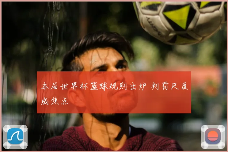 本届世界杯篮球规则出炉 判罚尺度成焦点